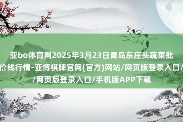 亚bo体育网2025年3月23日青岛东庄头蔬菜批发阛阓有限公司价钱行情-亚博棋牌官网(官方)网站/网页版登录入口/手机版APP下载