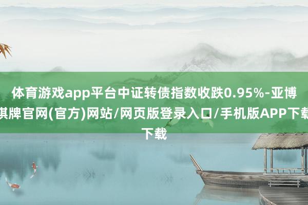 体育游戏app平台中证转债指数收跌0.95%-亚博棋牌官网(官方)网站/网页版登录入口/手机版APP下载
