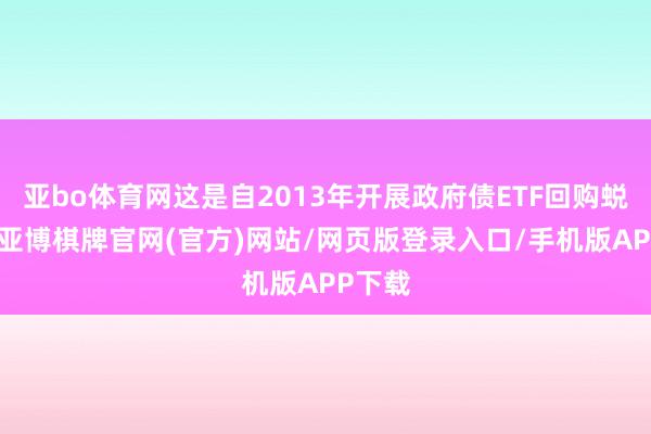 亚bo体育网这是自2013年开展政府债ETF回购蜕变后-亚博棋牌官网(官方)网站/网页版登录入口/手机版APP下载