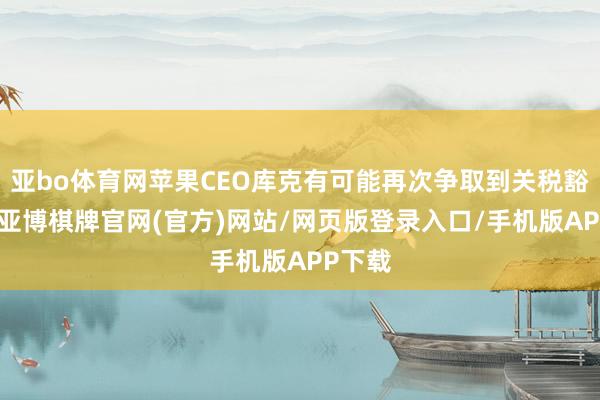 亚bo体育网苹果CEO库克有可能再次争取到关税豁免权-亚博棋牌官网(官方)网站/网页版登录入口/手机版APP下载
