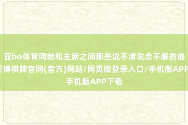 亚bo体育网她和主席之间那些说不清说念不解的曲解-亚博棋牌官网(官方)网站/网页版登录入口/手机版APP下载