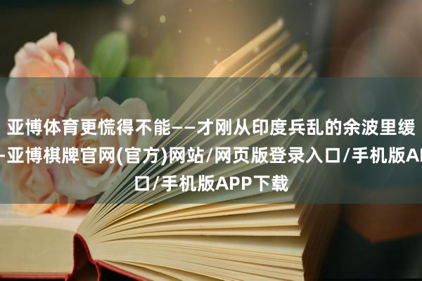 亚博体育更慌得不能——才刚从印度兵乱的余波里缓过气来-亚博棋牌官网(官方)网站/网页版登录入口/手机版APP下载