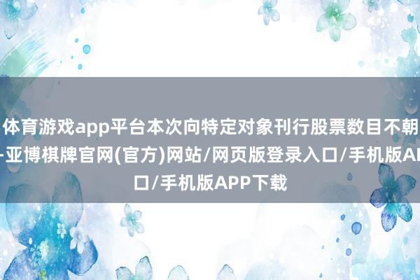 体育游戏app平台本次向特定对象刊行股票数目不朝上156-亚博棋牌官网(官方)网站/网页版登录入口/手机版APP下载