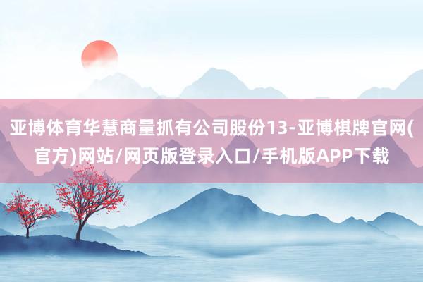 亚博体育华慧商量抓有公司股份13-亚博棋牌官网(官方)网站/网页版登录入口/手机版APP下载