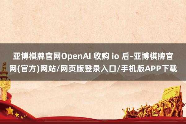 亚博棋牌官网OpenAI 收购 io 后-亚博棋牌官网(官方)网站/网页版登录入口/手机版APP下载