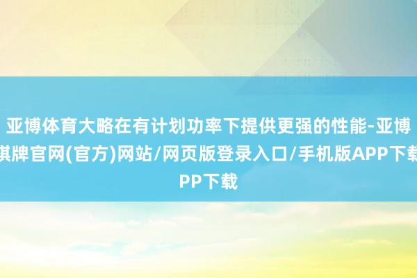 亚博体育大略在有计划功率下提供更强的性能-亚博棋牌官网(官方)网站/网页版登录入口/手机版APP下载