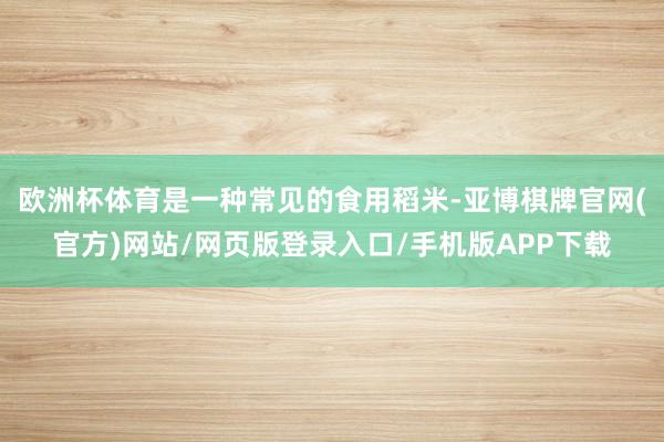 欧洲杯体育是一种常见的食用稻米-亚博棋牌官网(官方)网站/网页版登录入口/手机版APP下载