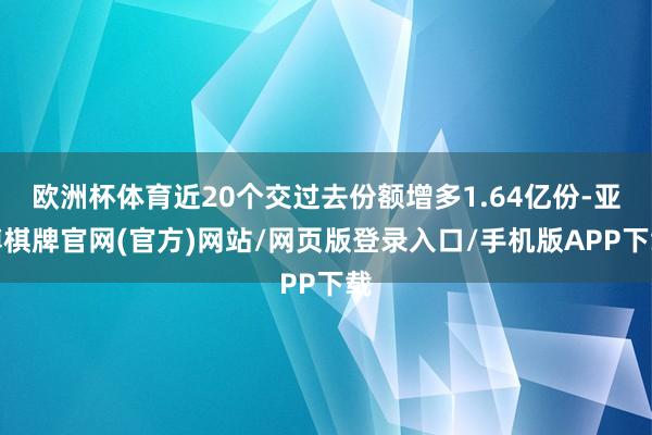 欧洲杯体育近20个交过去份额增多1.64亿份-亚博棋牌官网(官方)网站/网页版登录入口/手机版APP下载