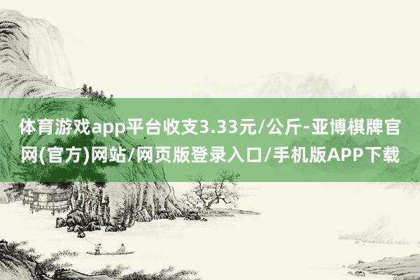 体育游戏app平台收支3.33元/公斤-亚博棋牌官网(官方)网站/网页版登录入口/手机版APP下载