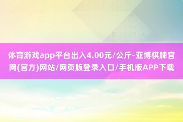 体育游戏app平台出入4.00元/公斤-亚博棋牌官网(官方)网站/网页版登录入口/手机版APP下载