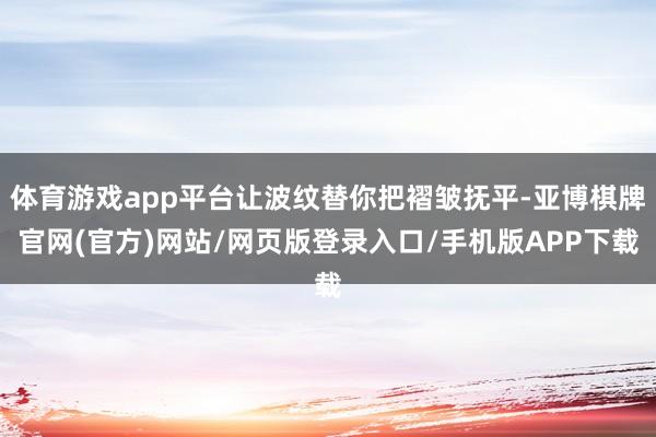 体育游戏app平台让波纹替你把褶皱抚平-亚博棋牌官网(官方)网站/网页版登录入口/手机版APP下载