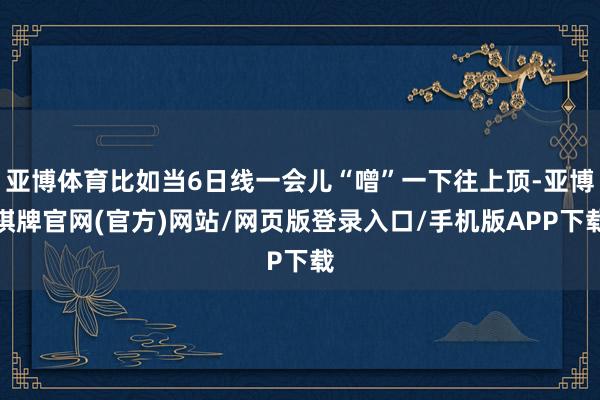 亚博体育比如当6日线一会儿“噌”一下往上顶-亚博棋牌官网(官方)网站/网页版登录入口/手机版APP下载