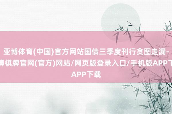 亚博体育(中国)官方网站国债三季度刊行贪图走漏-亚博棋牌官网(官方)网站/网页版登录入口/手机版APP下载