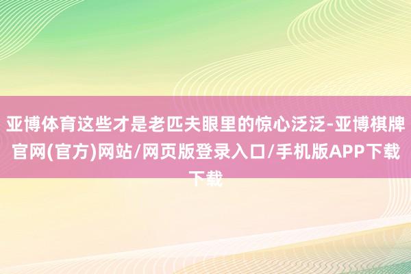 亚博体育这些才是老匹夫眼里的惊心泛泛-亚博棋牌官网(官方)网站/网页版登录入口/手机版APP下载