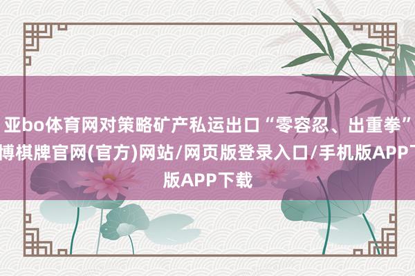 亚bo体育网对策略矿产私运出口“零容忍、出重拳”-亚博棋牌官网(官方)网站/网页版登录入口/手机版APP下载