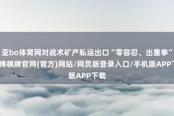 亚bo体育网对战术矿产私运出口“零容忍、出重拳”-亚博棋牌官网(官方)网站/网页版登录入口/手机版APP下载