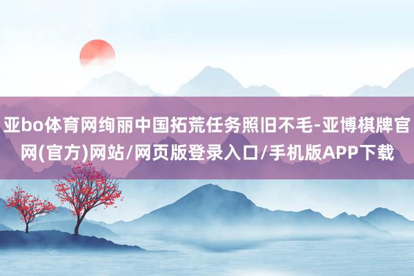 亚bo体育网绚丽中国拓荒任务照旧不毛-亚博棋牌官网(官方)网站/网页版登录入口/手机版APP下载