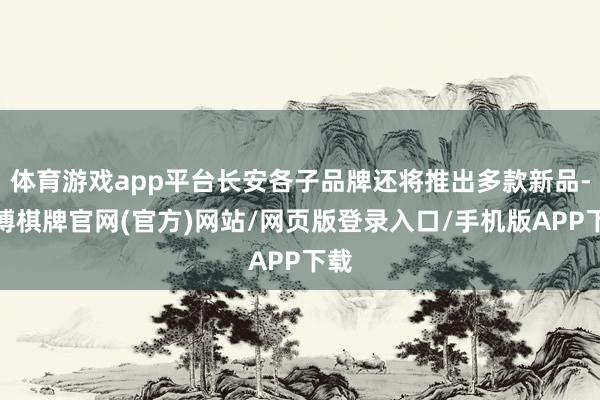 体育游戏app平台长安各子品牌还将推出多款新品-亚博棋牌官网(官方)网站/网页版登录入口/手机版APP下载