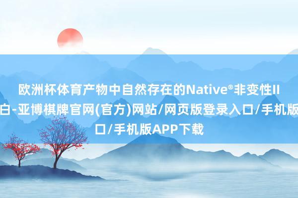 欧洲杯体育产物中自然存在的Native®非变性II型胶原卵白-亚博棋牌官网(官方)网站/网页版登录入口/手机版APP下载