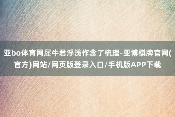 亚bo体育网犀牛君浮浅作念了梳理-亚博棋牌官网(官方)网站/网页版登录入口/手机版APP下载