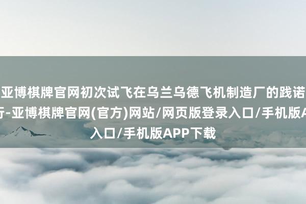 亚博棋牌官网初次试飞在乌兰乌德飞机制造厂的践诺机场进行-亚博棋牌官网(官方)网站/网页版登录入口/手机版APP下载