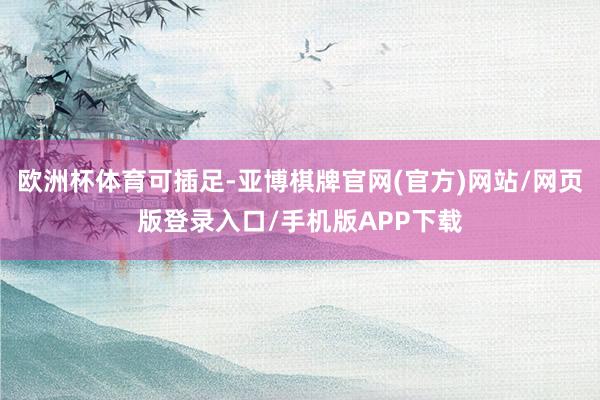 欧洲杯体育可插足-亚博棋牌官网(官方)网站/网页版登录入口/手机版APP下载