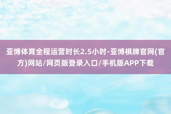 亚博体育全程运营时长2.5小时-亚博棋牌官网(官方)网站/网页版登录入口/手机版APP下载