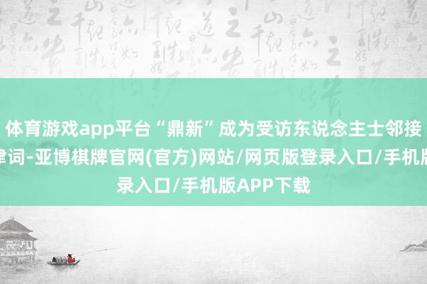 体育游戏app平台“鼎新”成为受访东说念主士邻接辞吐的要津词-亚博棋牌官网(官方)网站/网页版登录入口/手机版APP下载