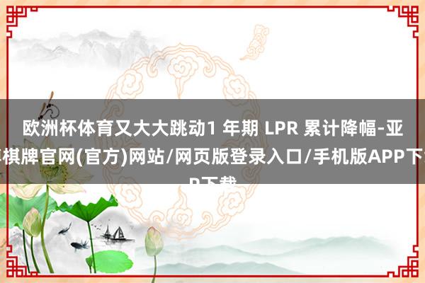 欧洲杯体育又大大跳动1 年期 LPR 累计降幅-亚博棋牌官网(官方)网站/网页版登录入口/手机版APP下载