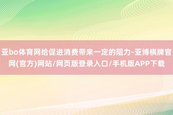 亚bo体育网给促进消费带来一定的阻力-亚博棋牌官网(官方)网站/网页版登录入口/手机版APP下载