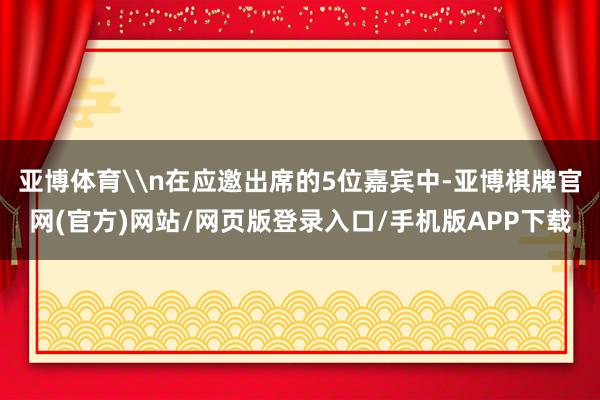 亚博体育\n在应邀出席的5位嘉宾中-亚博棋牌官网(官方)网站/网页版登录入口/手机版APP下载