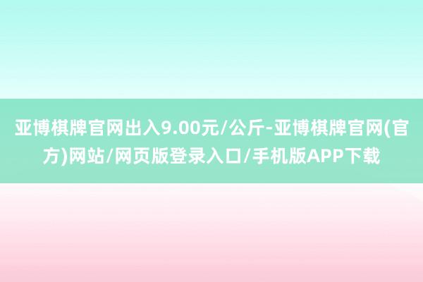 亚博棋牌官网出入9.00元/公斤-亚博棋牌官网(官方)网站/网页版登录入口/手机版APP下载