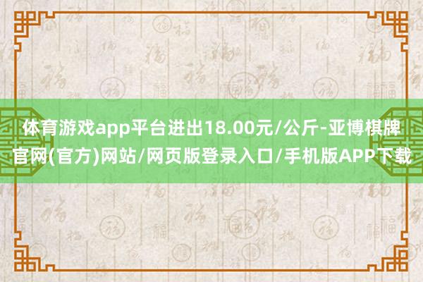体育游戏app平台进出18.00元/公斤-亚博棋牌官网(官方)网站/网页版登录入口/手机版APP下载
