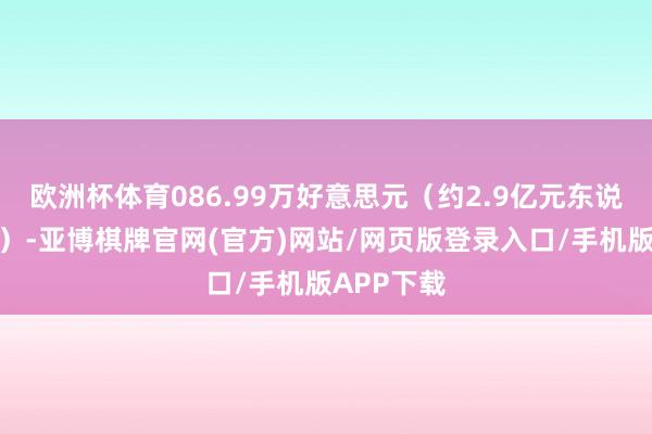 欧洲杯体育086.99万好意思元(约2.9亿元东说念主民币)-亚博棋牌官网(官方)网站/网页版登录入口/手机版APP下载