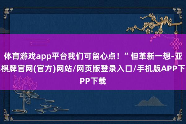 体育游戏app平台我们可留心点！”但革新一想-亚博棋牌官网(官方)网站/网页版登录入口/手机版APP下载