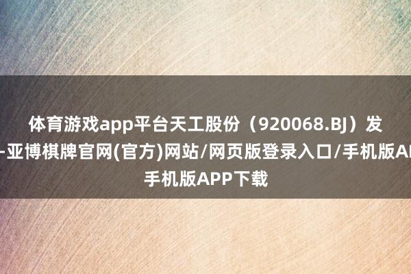 体育游戏app平台天工股份（920068.BJ）发布公告-亚博棋牌官网(官方)网站/网页版登录入口/手机版APP下载