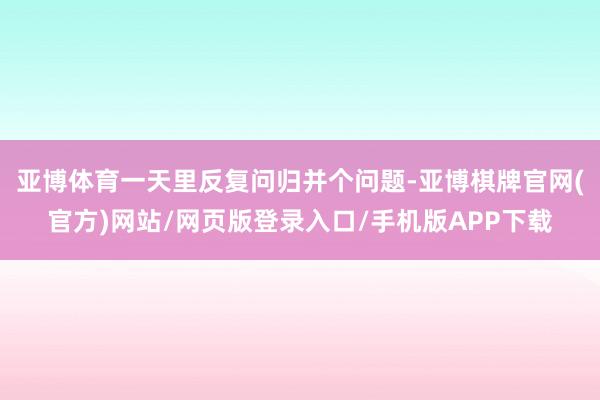 亚博体育一天里反复问归并个问题-亚博棋牌官网(官方)网站/网页版登录入口/手机版APP下载