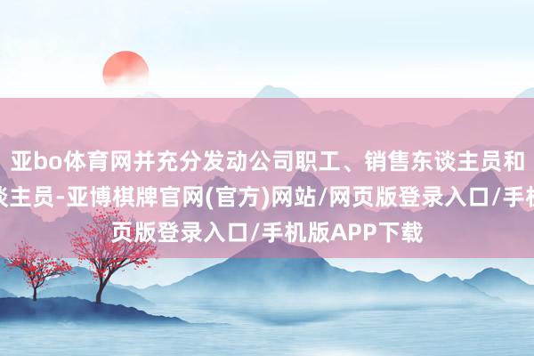 亚bo体育网并充分发动公司职工、销售东谈主员和联系渠谈东谈主员-亚博棋牌官网(官方)网站/网页版登录入口/手机版APP下载