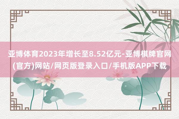 亚博体育2023年增长至8.52亿元-亚博棋牌官网(官方)网站/网页版登录入口/手机版APP下载