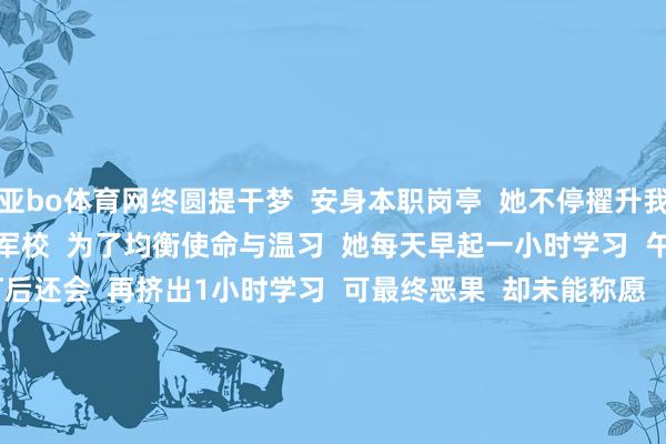 亚bo体育网终圆提干梦  安身本职岗亭  她不停擢升我方  还有了新意见  ——考军校  为了均衡使命与温习  她每天早起一小时学习  午休时代用来刷题  熄灯后还会  再挤出1小时学习  可最终恶果  却未能称愿    但周楚瀚莫得废弃  她赶快更动心态  在保送军校的窥伺中  她继承经验经验  愈加任重道远    军事共同科目窥伺  满分100分  她考了99分  获取保送阅历    从弃笔参