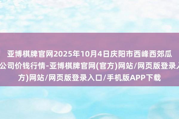 亚博棋牌官网2025年10月4日庆阳市西峰西郊瓜果蔬菜批发有限包袱公司价钱行情-亚博棋牌官网(官方)网站/网页版登录入口/手机版APP下载