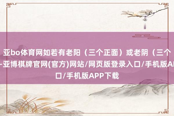 亚bo体育网如若有老阳(三个正面)或老阴(三个反面)-亚博棋牌官网(官方)网站/网页版登录入口/手机版APP下载