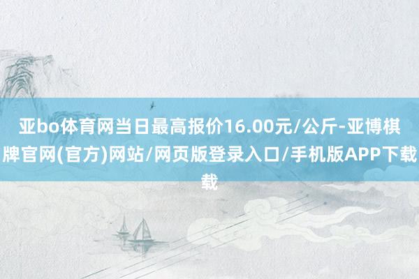 亚bo体育网当日最高报价16.00元/公斤-亚博棋牌官网(官方)网站/网页版登录入口/手机版APP下载