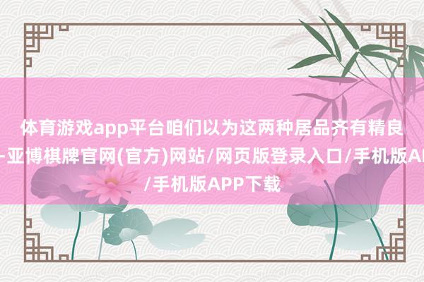 体育游戏app平台　　咱们以为这两种居品齐有精良的商场-亚博棋牌官网(官方)网站/网页版登录入口/手机版APP下载