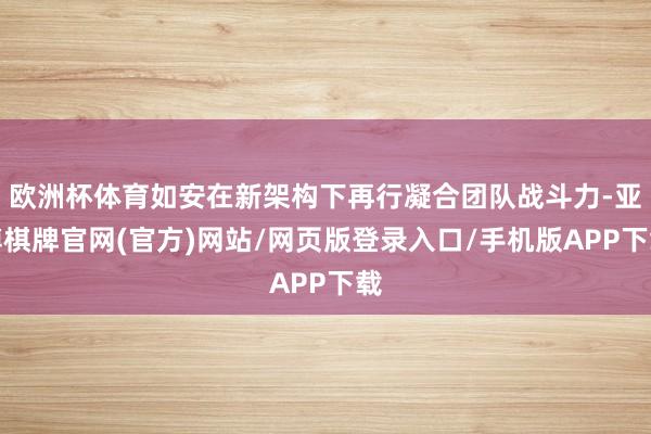 欧洲杯体育如安在新架构下再行凝合团队战斗力-亚博棋牌官网(官方)网站/网页版登录入口/手机版APP下载