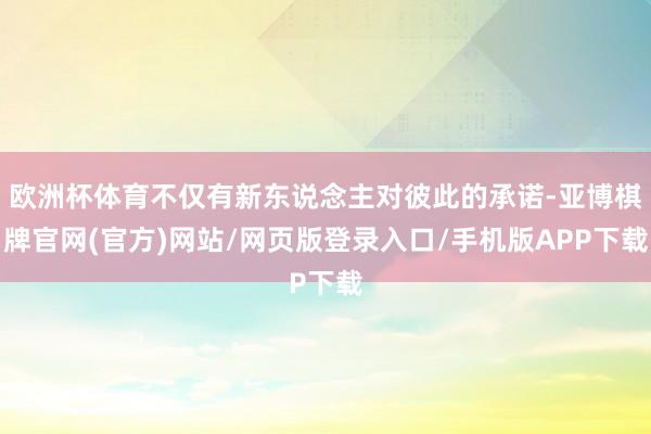 欧洲杯体育不仅有新东说念主对彼此的承诺-亚博棋牌官网(官方)网站/网页版登录入口/手机版APP下载