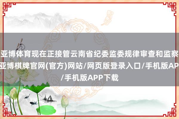 亚博体育现在正接管云南省纪委监委规律审查和监察走访-亚博棋牌官网(官方)网站/网页版登录入口/手机版APP下载