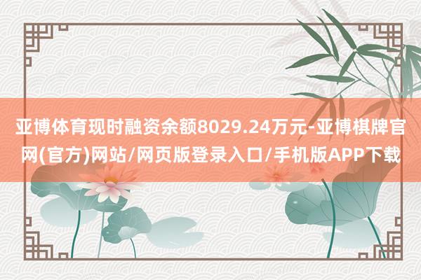 亚博体育现时融资余额8029.24万元-亚博棋牌官网(官方)网站/网页版登录入口/手机版APP下载