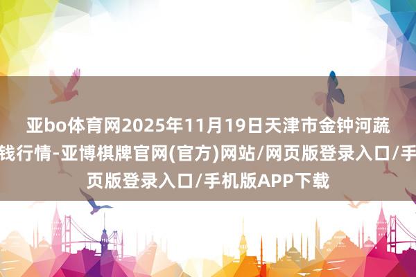 亚bo体育网2025年11月19日天津市金钟河蔬菜营业中心价钱行情-亚博棋牌官网(官方)网站/网页版登录入口/手机版APP下载