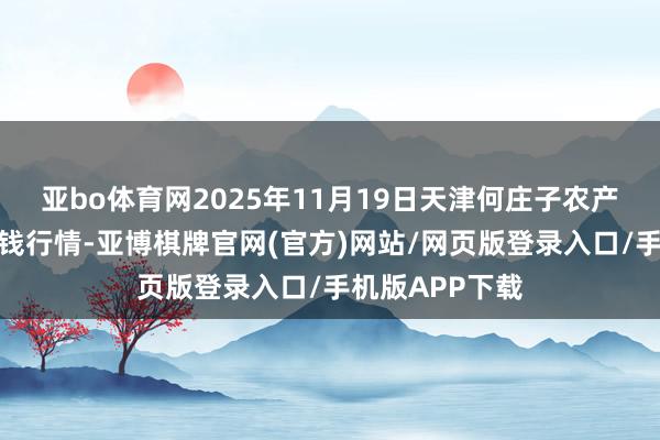 亚bo体育网2025年11月19日天津何庄子农产物批发商场价钱行情-亚博棋牌官网(官方)网站/网页版登录入口/手机版APP下载